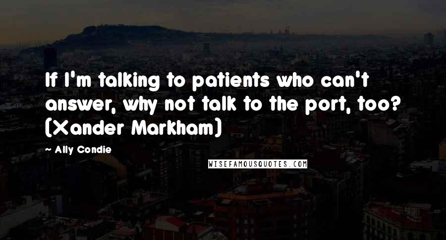 Ally Condie Quotes: If I'm talking to patients who can't answer, why not talk to the port, too? (Xander Markham)