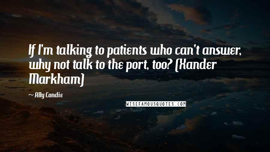 Ally Condie Quotes: If I'm talking to patients who can't answer, why not talk to the port, too? (Xander Markham)