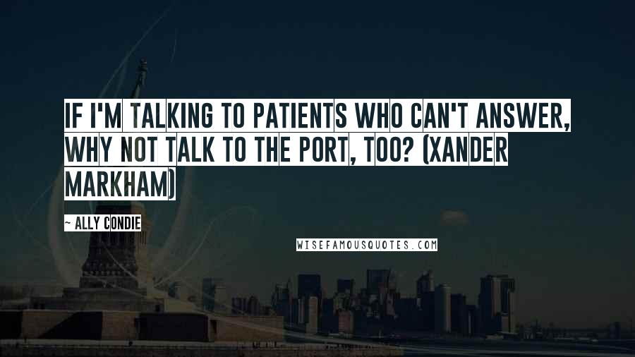 Ally Condie Quotes: If I'm talking to patients who can't answer, why not talk to the port, too? (Xander Markham)