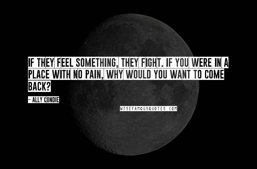 Ally Condie Quotes: If they feel something, they fight. If you were in a place with no pain, why would you want to come back?