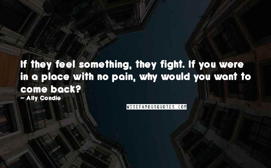 Ally Condie Quotes: If they feel something, they fight. If you were in a place with no pain, why would you want to come back?