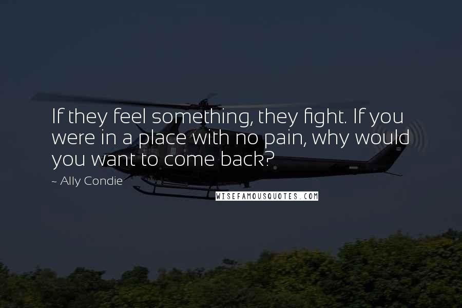 Ally Condie Quotes: If they feel something, they fight. If you were in a place with no pain, why would you want to come back?