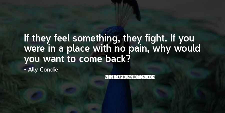 Ally Condie Quotes: If they feel something, they fight. If you were in a place with no pain, why would you want to come back?