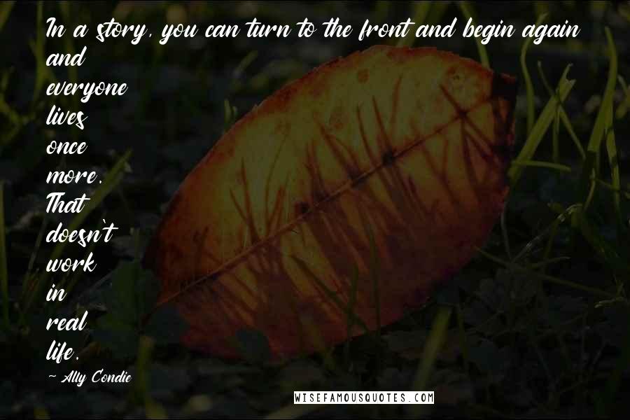 Ally Condie Quotes: In a story, you can turn to the front and begin again and everyone lives once more. That doesn't work in real life.