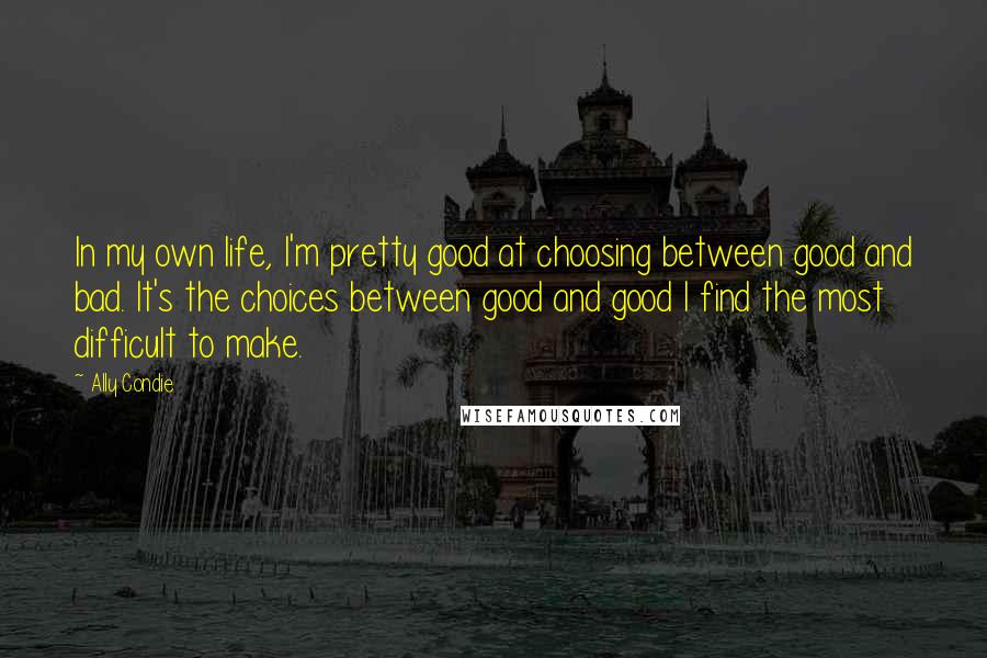 Ally Condie Quotes: In my own life, I'm pretty good at choosing between good and bad. It's the choices between good and good I find the most difficult to make.