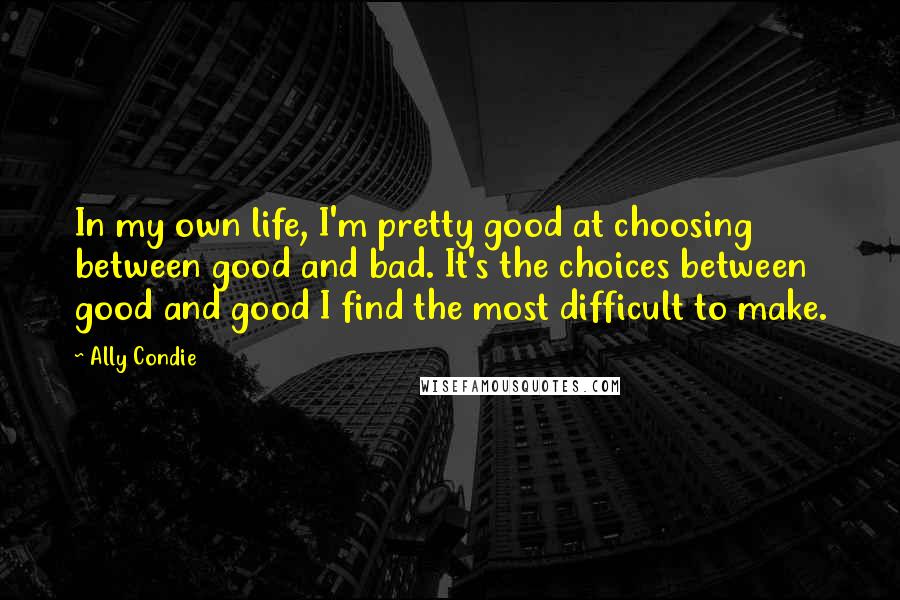 Ally Condie Quotes: In my own life, I'm pretty good at choosing between good and bad. It's the choices between good and good I find the most difficult to make.