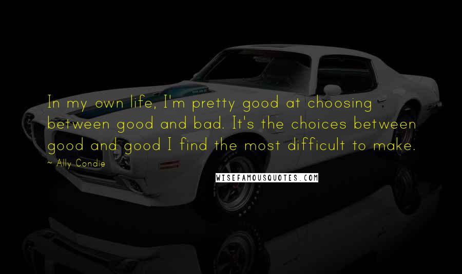 Ally Condie Quotes: In my own life, I'm pretty good at choosing between good and bad. It's the choices between good and good I find the most difficult to make.