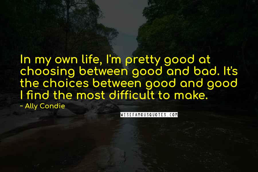 Ally Condie Quotes: In my own life, I'm pretty good at choosing between good and bad. It's the choices between good and good I find the most difficult to make.