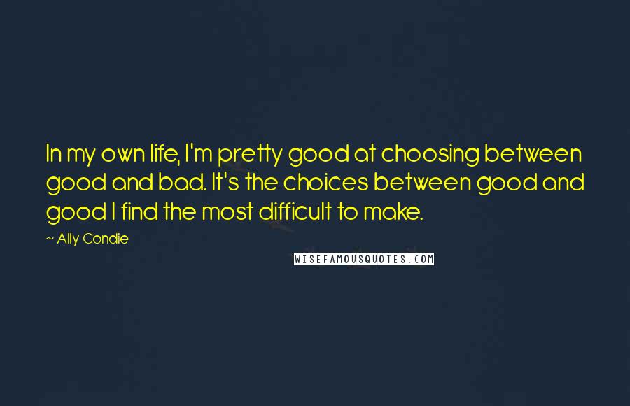 Ally Condie Quotes: In my own life, I'm pretty good at choosing between good and bad. It's the choices between good and good I find the most difficult to make.