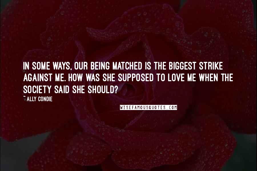 Ally Condie Quotes: In some ways, our being Matched is the biggest strike against me. How was she supposed to love me when the Society said she should?
