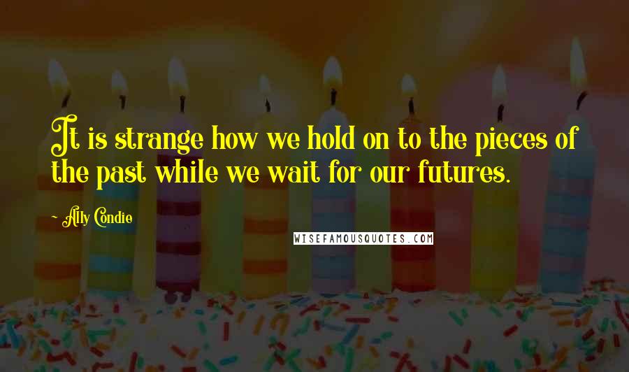 Ally Condie Quotes: It is strange how we hold on to the pieces of the past while we wait for our futures.