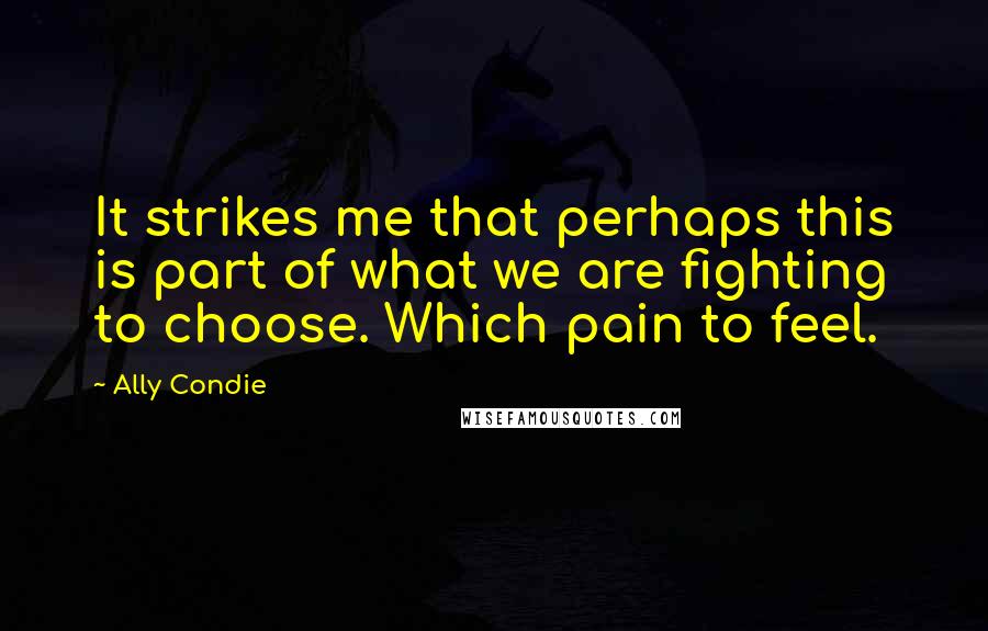 Ally Condie Quotes: It strikes me that perhaps this is part of what we are fighting to choose. Which pain to feel.