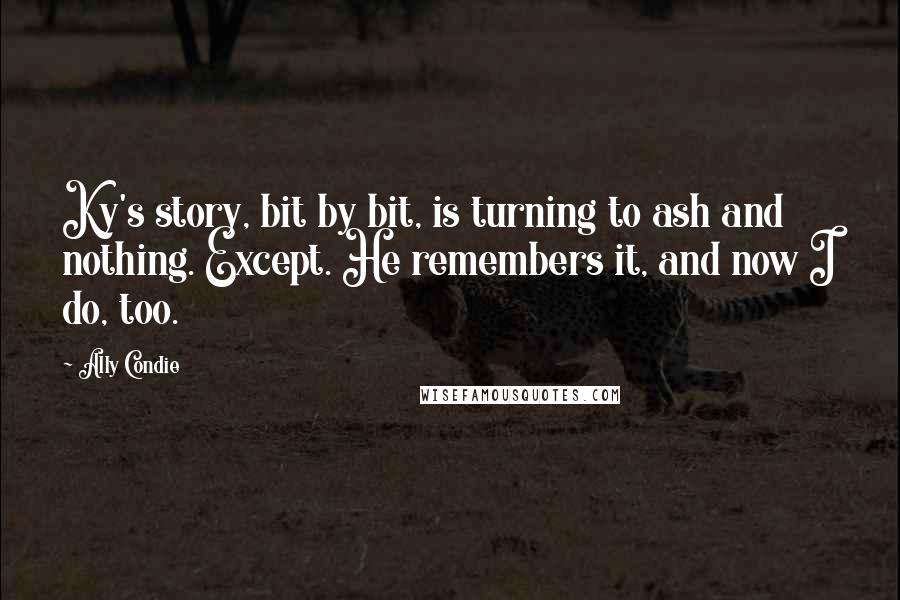 Ally Condie Quotes: Ky's story, bit by bit, is turning to ash and nothing. Except. He remembers it, and now I do, too.