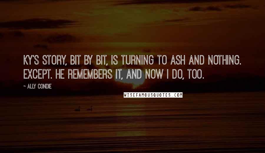 Ally Condie Quotes: Ky's story, bit by bit, is turning to ash and nothing. Except. He remembers it, and now I do, too.