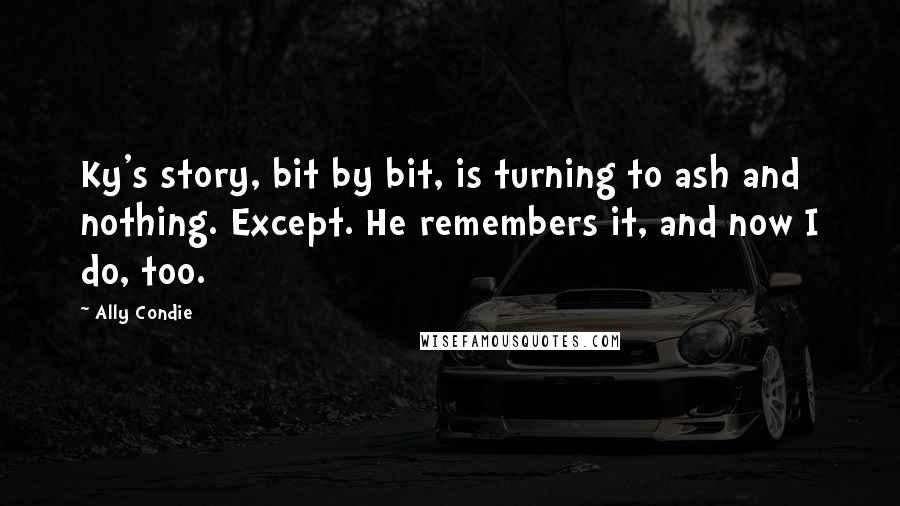 Ally Condie Quotes: Ky's story, bit by bit, is turning to ash and nothing. Except. He remembers it, and now I do, too.