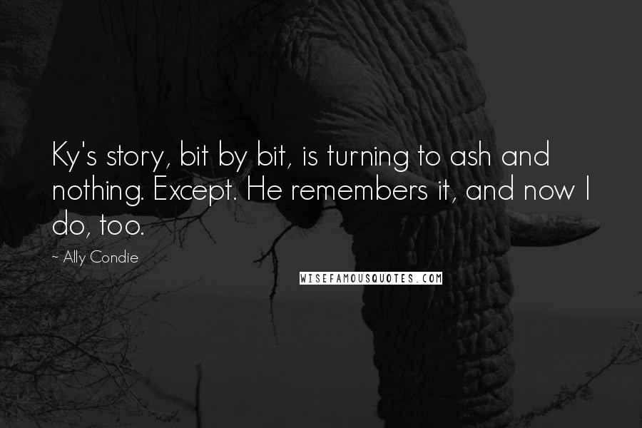 Ally Condie Quotes: Ky's story, bit by bit, is turning to ash and nothing. Except. He remembers it, and now I do, too.