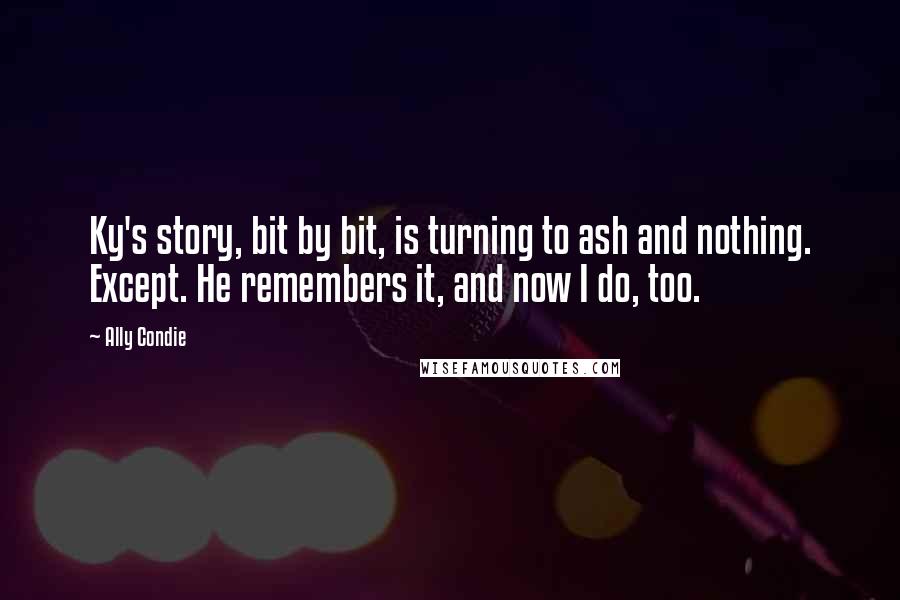 Ally Condie Quotes: Ky's story, bit by bit, is turning to ash and nothing. Except. He remembers it, and now I do, too.