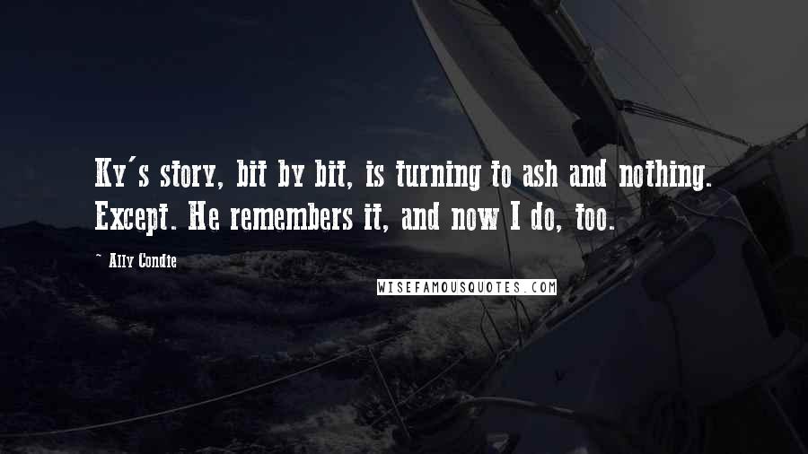 Ally Condie Quotes: Ky's story, bit by bit, is turning to ash and nothing. Except. He remembers it, and now I do, too.