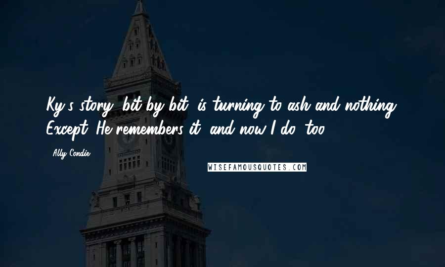Ally Condie Quotes: Ky's story, bit by bit, is turning to ash and nothing. Except. He remembers it, and now I do, too.