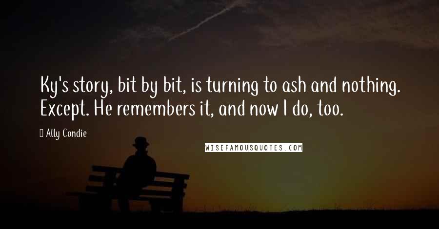 Ally Condie Quotes: Ky's story, bit by bit, is turning to ash and nothing. Except. He remembers it, and now I do, too.