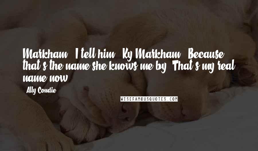 Ally Condie Quotes: Markham," I tell him. "Ky Markham." Because that's the name she knows me by. That's my real name now.