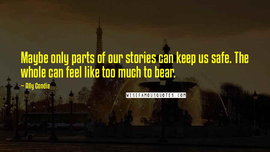 Ally Condie Quotes: Maybe only parts of our stories can keep us safe. The whole can feel like too much to bear.