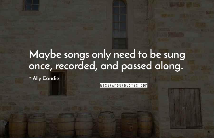 Ally Condie Quotes: Maybe songs only need to be sung once, recorded, and passed along.