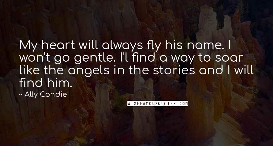 Ally Condie Quotes: My heart will always fly his name. I won't go gentle. I'l find a way to soar like the angels in the stories and I will find him.