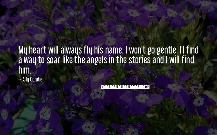 Ally Condie Quotes: My heart will always fly his name. I won't go gentle. I'l find a way to soar like the angels in the stories and I will find him.
