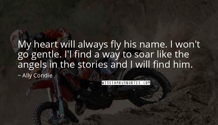 Ally Condie Quotes: My heart will always fly his name. I won't go gentle. I'l find a way to soar like the angels in the stories and I will find him.