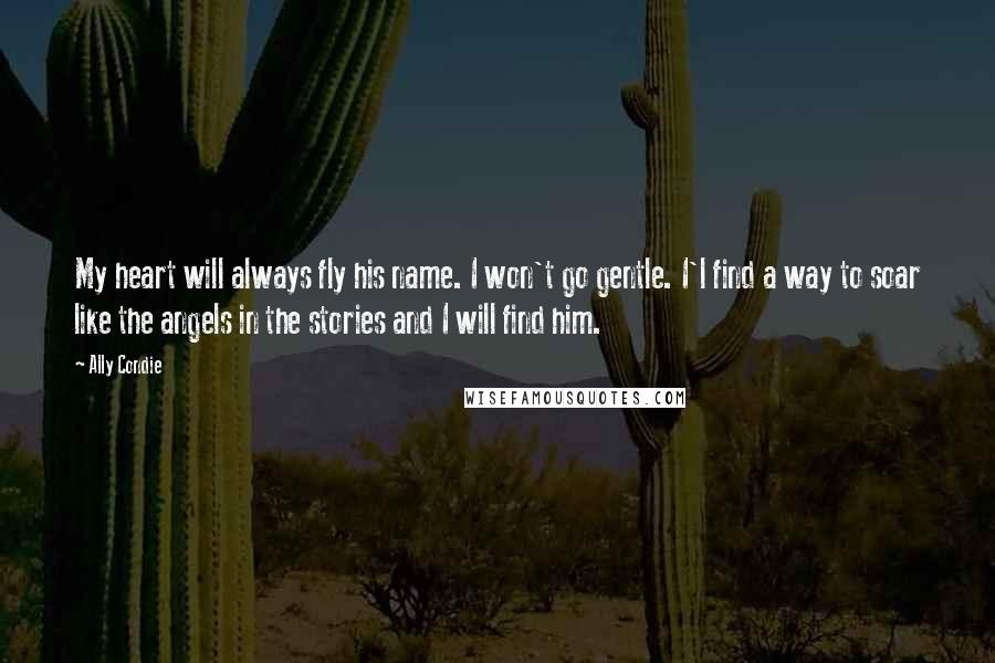 Ally Condie Quotes: My heart will always fly his name. I won't go gentle. I'l find a way to soar like the angels in the stories and I will find him.