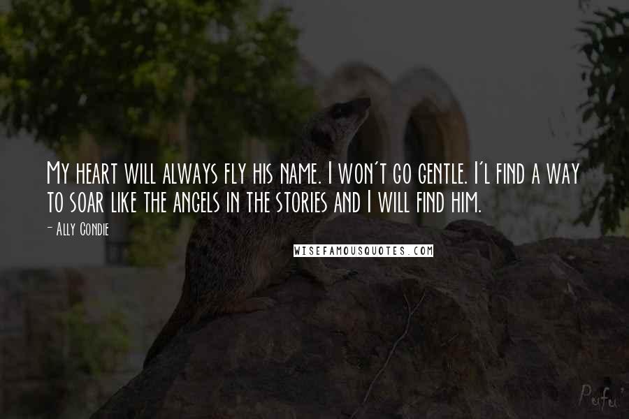 Ally Condie Quotes: My heart will always fly his name. I won't go gentle. I'l find a way to soar like the angels in the stories and I will find him.
