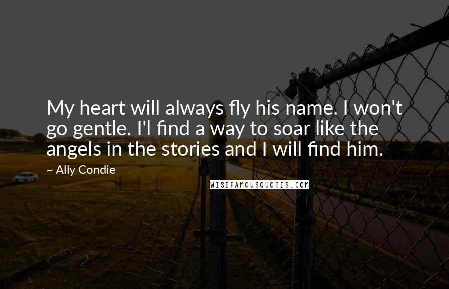 Ally Condie Quotes: My heart will always fly his name. I won't go gentle. I'l find a way to soar like the angels in the stories and I will find him.
