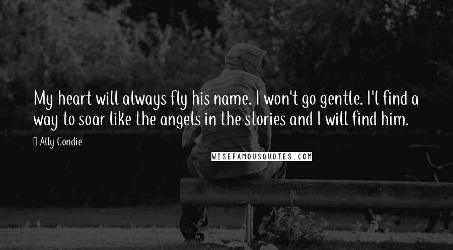 Ally Condie Quotes: My heart will always fly his name. I won't go gentle. I'l find a way to soar like the angels in the stories and I will find him.
