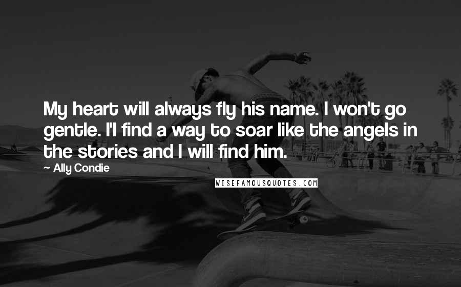 Ally Condie Quotes: My heart will always fly his name. I won't go gentle. I'l find a way to soar like the angels in the stories and I will find him.