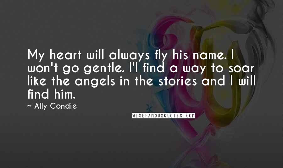 Ally Condie Quotes: My heart will always fly his name. I won't go gentle. I'l find a way to soar like the angels in the stories and I will find him.