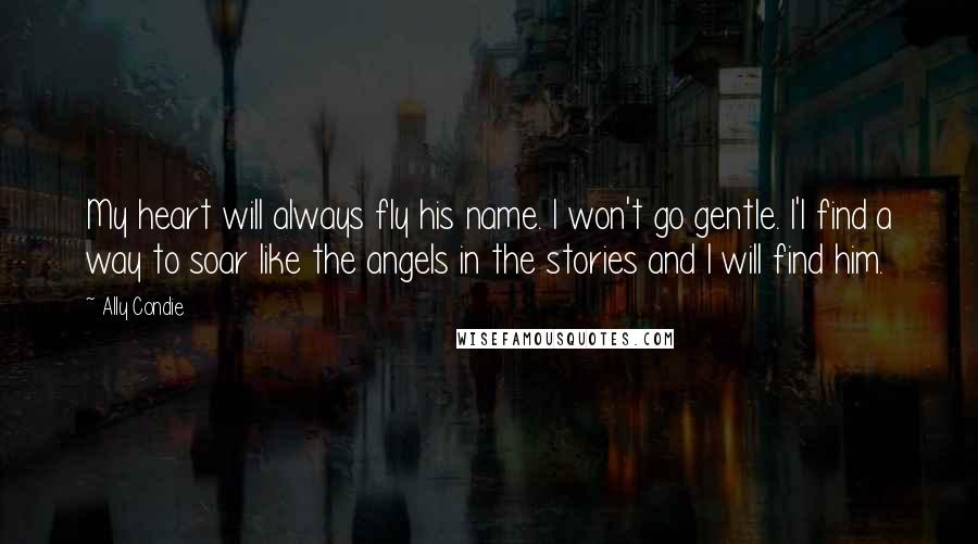 Ally Condie Quotes: My heart will always fly his name. I won't go gentle. I'l find a way to soar like the angels in the stories and I will find him.