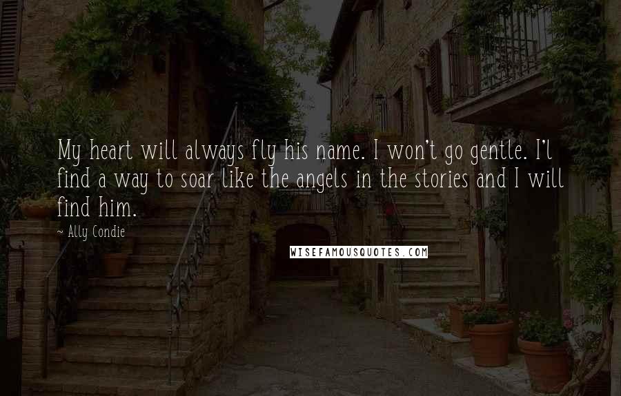 Ally Condie Quotes: My heart will always fly his name. I won't go gentle. I'l find a way to soar like the angels in the stories and I will find him.