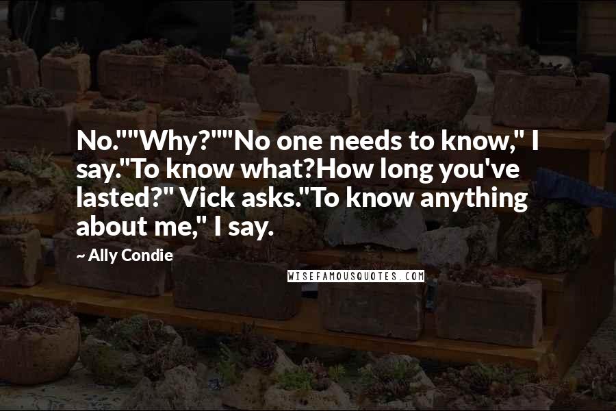 Ally Condie Quotes: No.""Why?""No one needs to know," I say."To know what?How long you've lasted?" Vick asks."To know anything about me," I say.