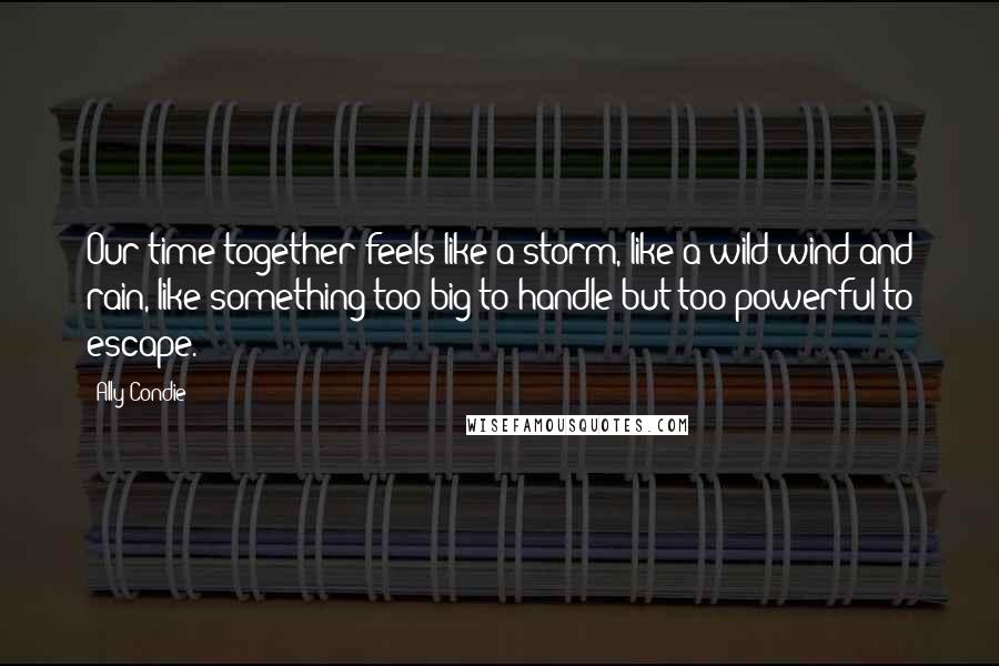 Ally Condie Quotes: Our time together feels like a storm, like a wild wind and rain, like something too big to handle but too powerful to escape.