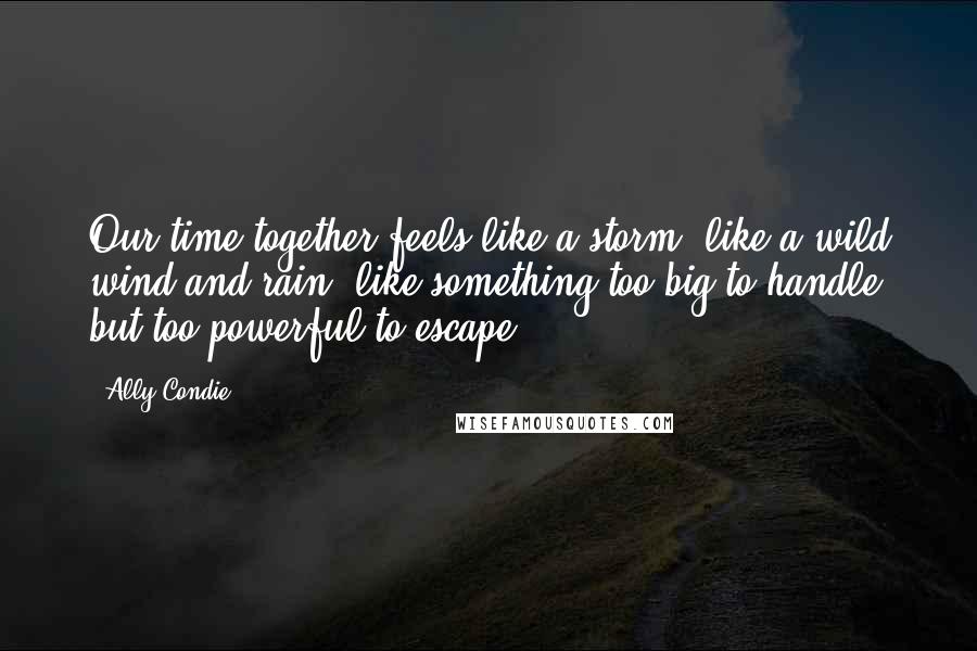 Ally Condie Quotes: Our time together feels like a storm, like a wild wind and rain, like something too big to handle but too powerful to escape.