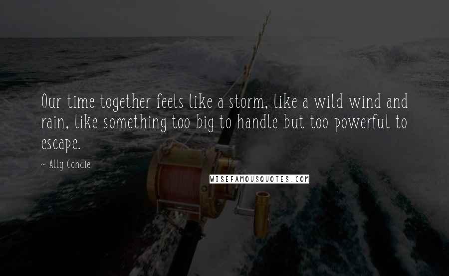 Ally Condie Quotes: Our time together feels like a storm, like a wild wind and rain, like something too big to handle but too powerful to escape.