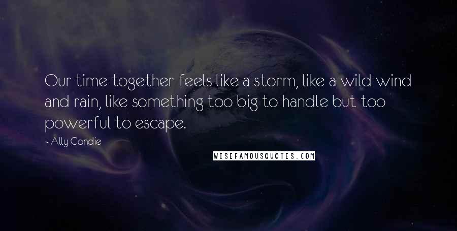 Ally Condie Quotes: Our time together feels like a storm, like a wild wind and rain, like something too big to handle but too powerful to escape.