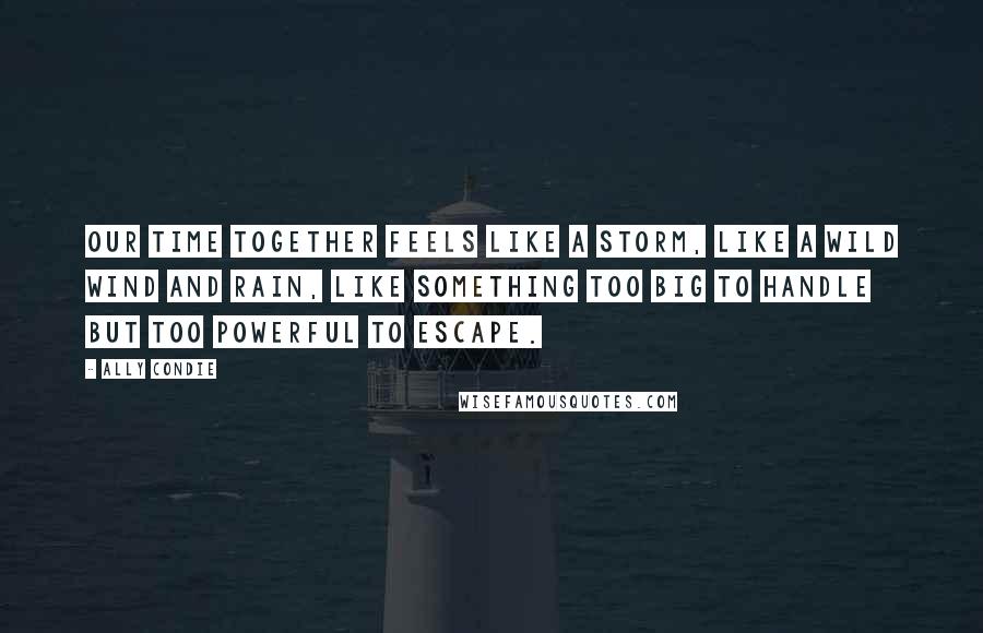 Ally Condie Quotes: Our time together feels like a storm, like a wild wind and rain, like something too big to handle but too powerful to escape.