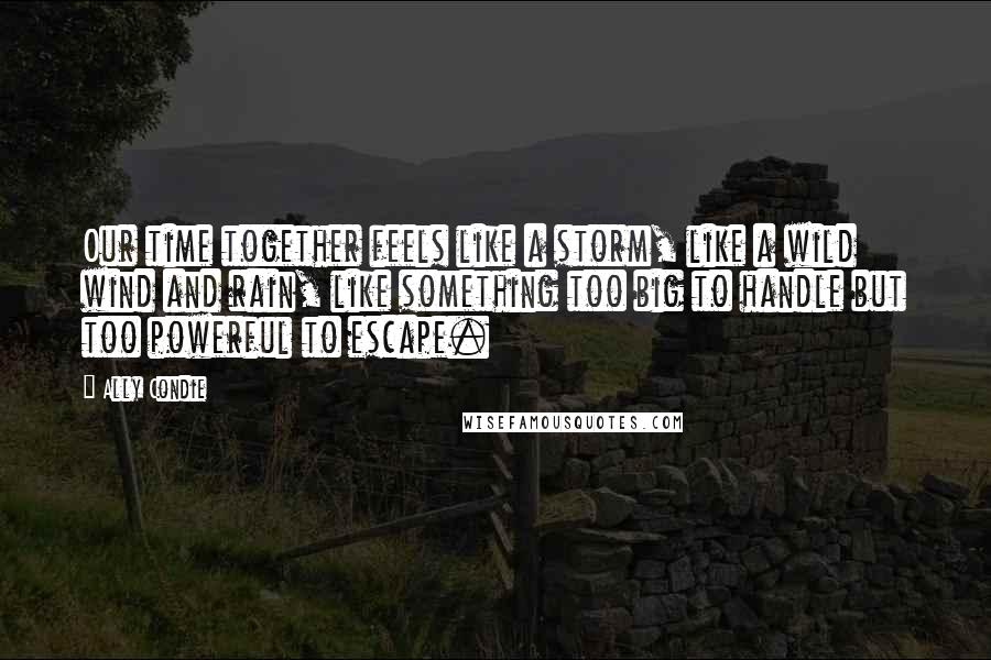 Ally Condie Quotes: Our time together feels like a storm, like a wild wind and rain, like something too big to handle but too powerful to escape.