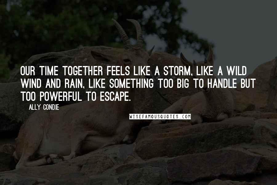 Ally Condie Quotes: Our time together feels like a storm, like a wild wind and rain, like something too big to handle but too powerful to escape.