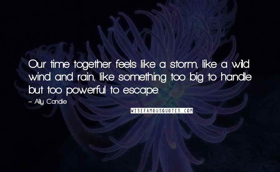 Ally Condie Quotes: Our time together feels like a storm, like a wild wind and rain, like something too big to handle but too powerful to escape.