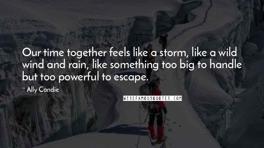 Ally Condie Quotes: Our time together feels like a storm, like a wild wind and rain, like something too big to handle but too powerful to escape.