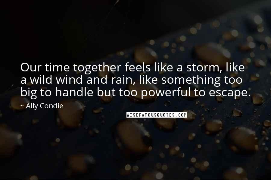 Ally Condie Quotes: Our time together feels like a storm, like a wild wind and rain, like something too big to handle but too powerful to escape.