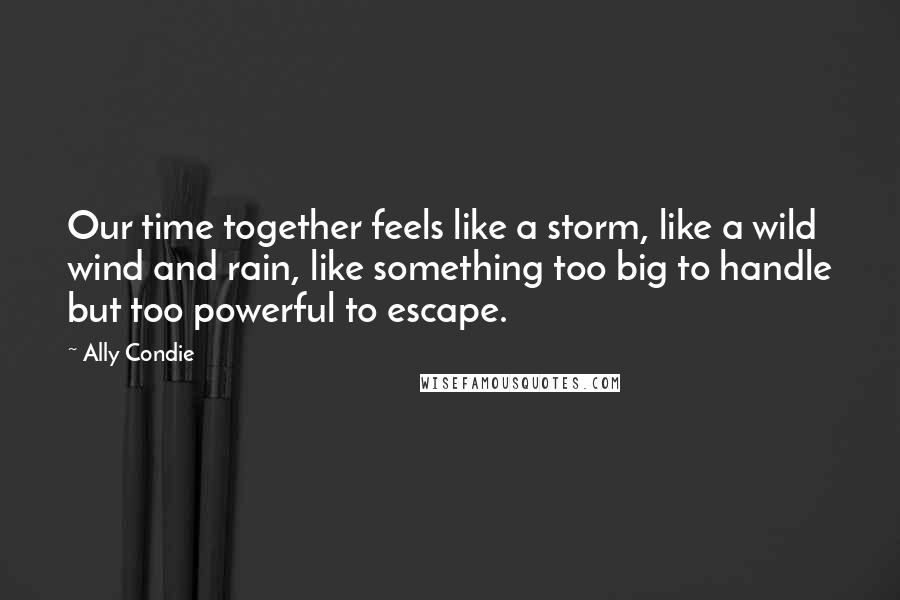 Ally Condie Quotes: Our time together feels like a storm, like a wild wind and rain, like something too big to handle but too powerful to escape.